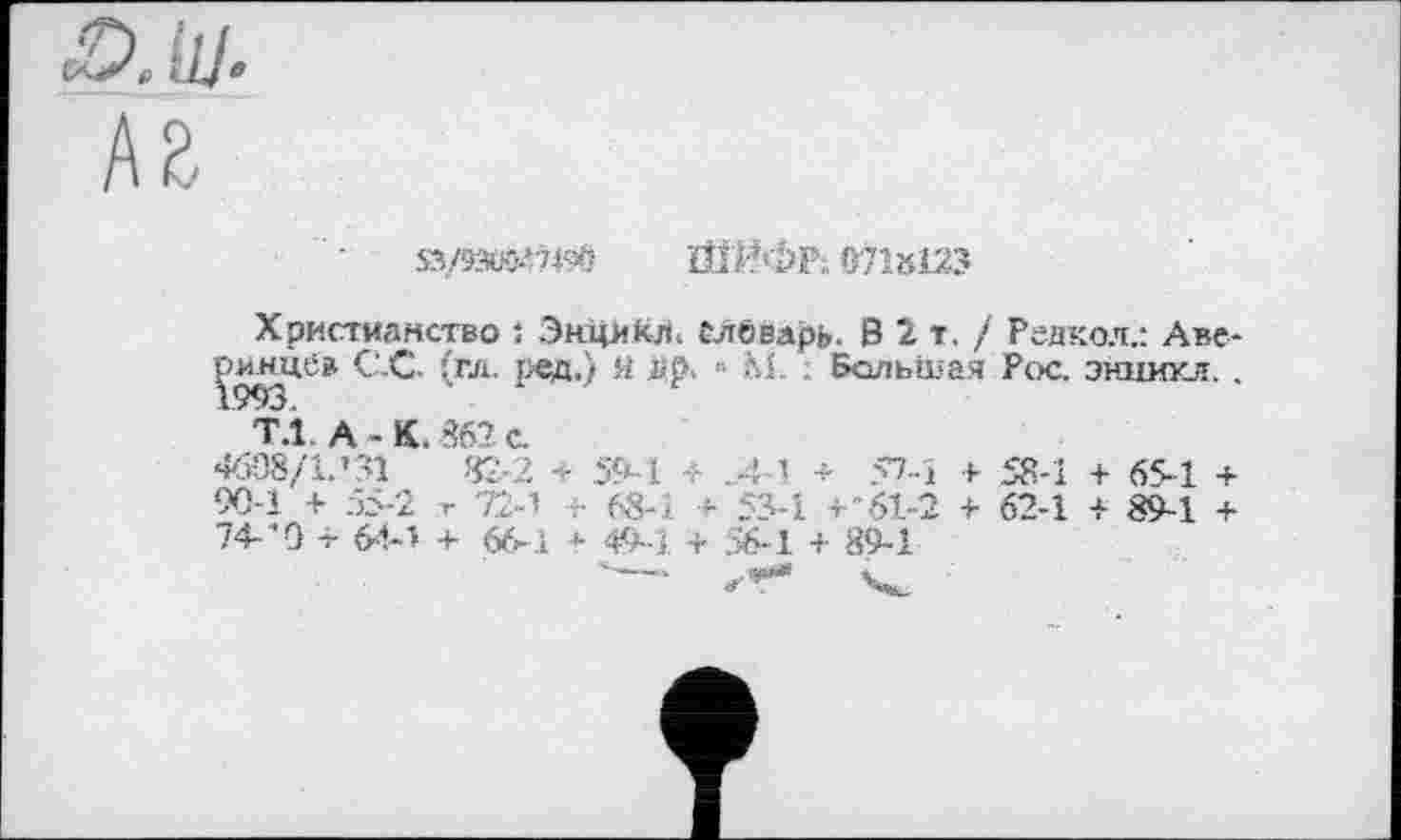 ﻿<£>.111
sy&i&i&b ШИФР; «7Ы23
Христианство : ЭнцккЛ. Словарь. В 2 т. / Редкол.: Аверинцев С.С. (гл. ред.) я i»‘p> " fti. Большая Рос. эншпся..
Т.1 А-К. 862 с.
4б08/1.’31	82-2 т 59-1 + >4-1 + 57-i + 58-1 + 65-1 +
90-1 + 55-2 г + 68-1 + 53-1 +'61-2 + 62-1 + 89-1 + 74-'O -i- 6М + 66-1 * 49-1 + 56-1 + 89-1
"---- л-Т* Чи